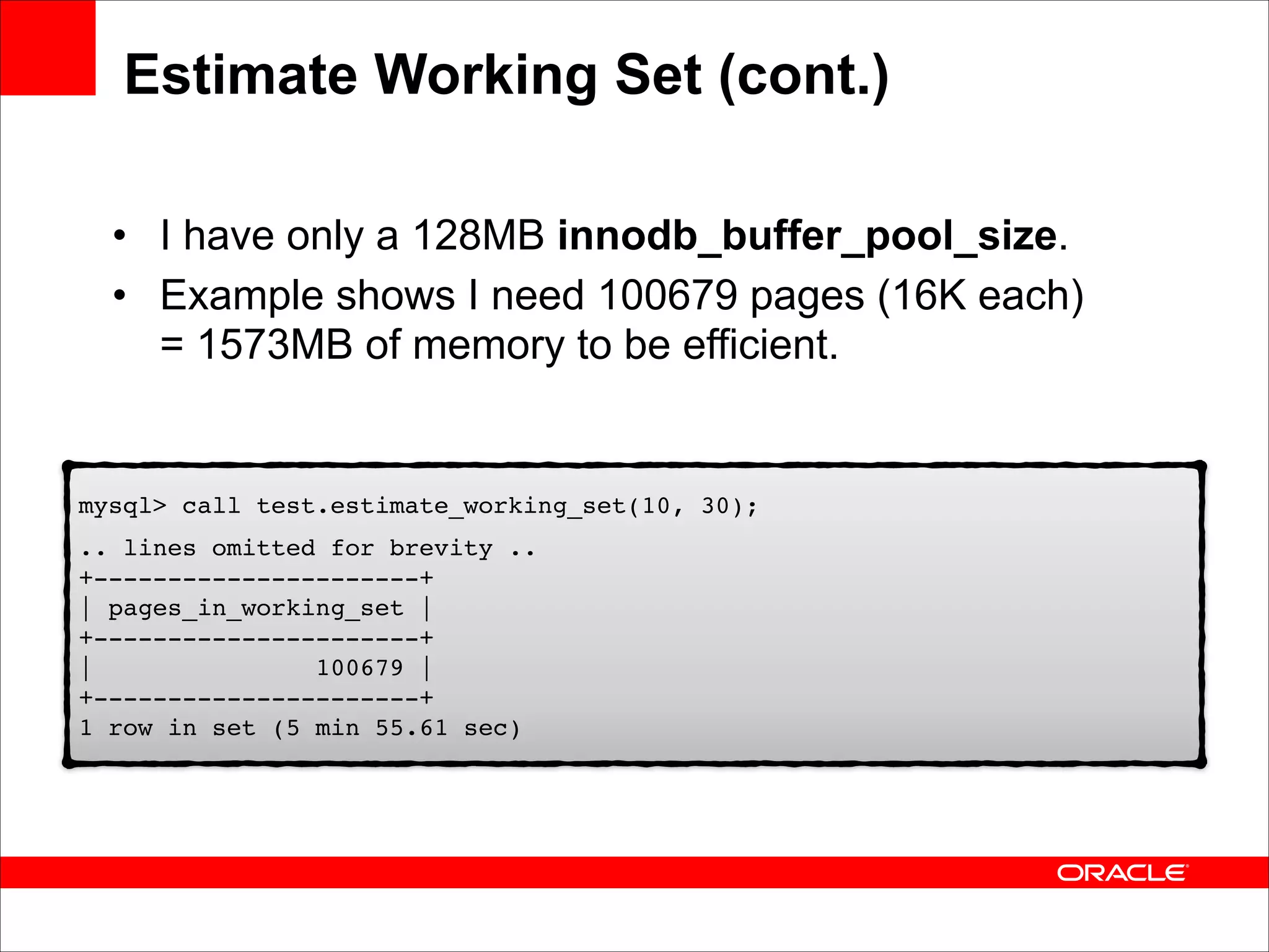 Estimate Working Set (cont.)
• I have only a 128MB innodb_buffer_pool_size.
• Example shows I need 100679 pages (16K each) 
= 1573MB of memory to be efficient.

mysql> call test.estimate_working_set(10, 30);!
.. lines omitted for brevity .. 
+----------------------+ 
| pages_in_working_set | 
+----------------------+ 
|
100679 | 
+----------------------+ 
1 row in set (5 min 55.61 sec)

 