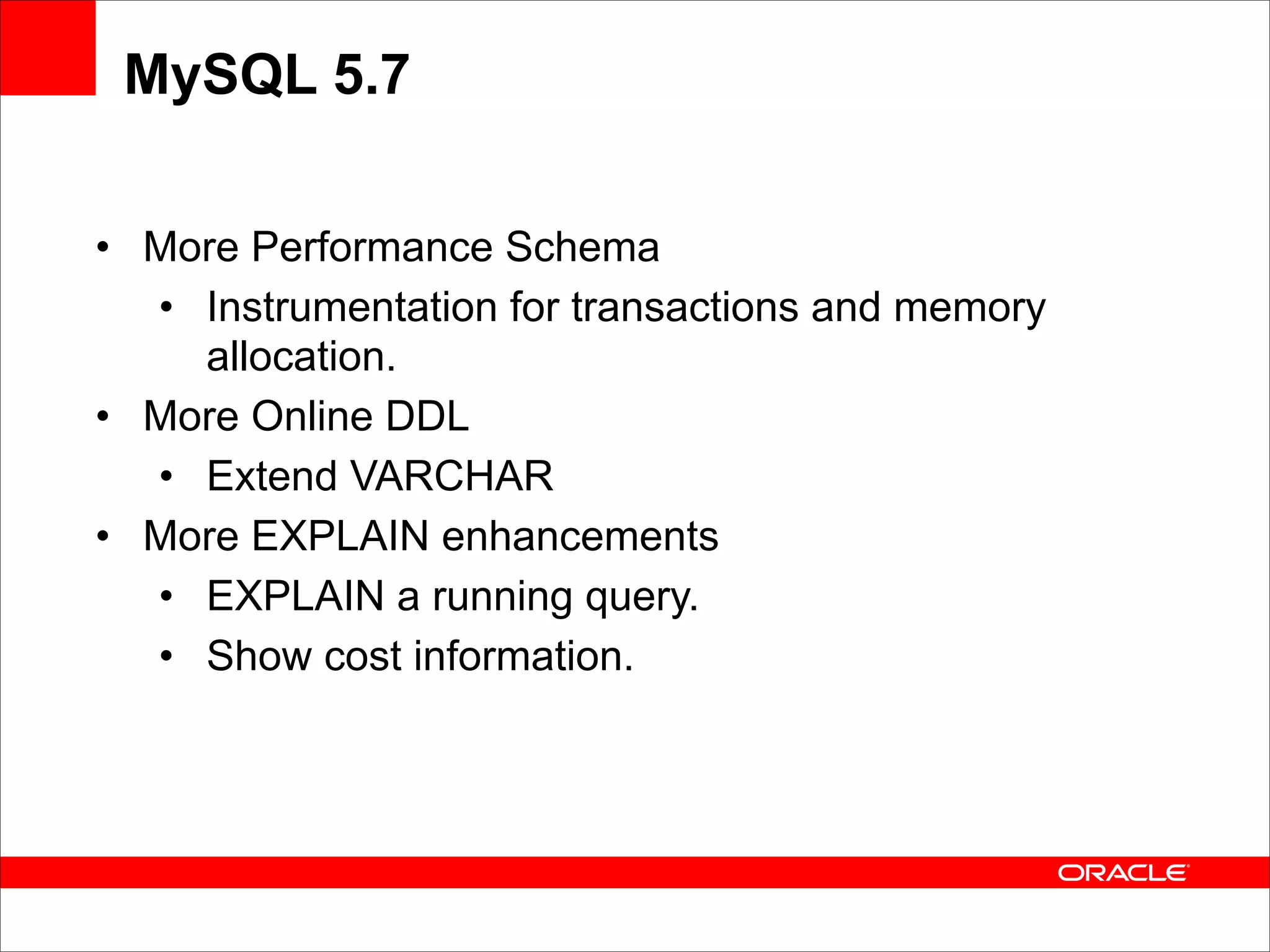 MySQL 5.7
• More Performance Schema
• Instrumentation for transactions and memory
allocation.
• More Online DDL
• Extend VARCHAR
• More EXPLAIN enhancements
• EXPLAIN a running query.
• Show cost information.

 