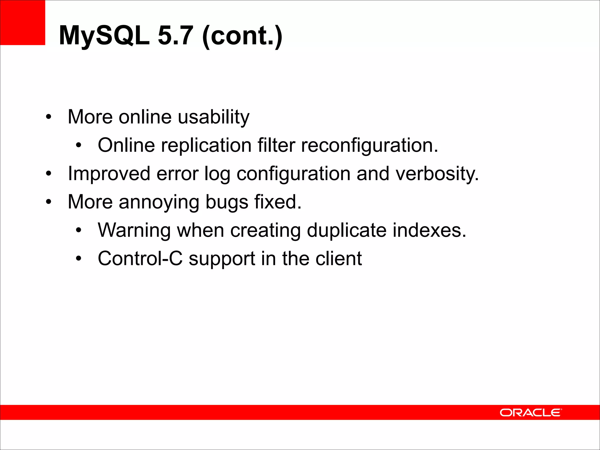 MySQL 5.7 (cont.)
• More online usability
• Online replication filter reconfiguration.
• Improved error log configuration and verbosity.
• More annoying bugs fixed.
• Warning when creating duplicate indexes.
• Control-C support in the client

 