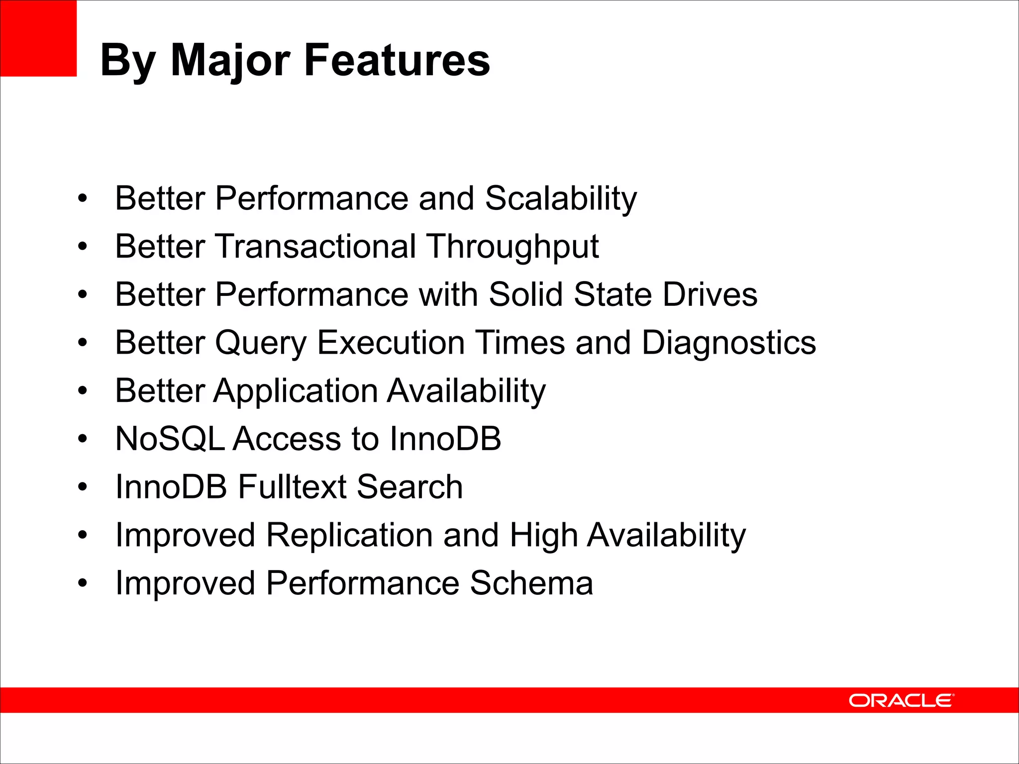 By Major Features
•
•
•
•
•
•
•
•
•

Better Performance and Scalability
Better Transactional Throughput
Better Performance with Solid State Drives
Better Query Execution Times and Diagnostics
Better Application Availability
NoSQL Access to InnoDB
InnoDB Fulltext Search
Improved Replication and High Availability
Improved Performance Schema

 