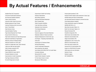 By Actual Features / Enhancements
Scalable Read Only Transactions

Improvement to Buffer Pool Flushing

Precise spatial operations in GIS

Concurrent Innodb data ﬁle extension

Subquery Optimizations

Password hashes instead of plain passwords in Query Logs

Non-Recursive Deadlock Detection

More efﬁcient Optimizer

SHA256 hashing with Salt for Authentication

Faster Locking Primitives

Optimized ROW Based Replication

Use obfuscated password storage for command line tools

Improved Innodb Thread Concurrency

Multi-Threaded Slave

Policy Based password validation

Multiple background Purge Threads

Global Transaction Identiﬁers

Plugin authentication support for Replication

Improved Purge lag control (now works)

Crash Safe Slave and Binlog

INNODB_METRICS (I_S)

Split of “Kernel Mutex”

Replication Event Checksums

Meta Data Information Tables (I_S)

Data Dictionary Cache

Time Delayed Replication

Buffer Pool Information Tables (I_S)

Improved Adaptive Flushing

Server UUID

Reduced Overhead (PS)

Page Cleaner/Separate Flush Thread

Improved Logging for Row based Replication

Simpliﬁed Conﬁguration (PS)

Group Commit for Binary Log

Replication Utilities for Failover and Admin

Table Access instrumentation (PS)

Fight Cache Coherence and False Sharing issues

Separate Tablespaces for Innodb Undo Logs

Statements instrumentation (PS)

Reduced Innodb Memory Fragmentation

Fast Restart – Preloading Innodb Buffer Pool

Stages Instrumentation (PS)

Reduced Locking for Partitioned tables

Online DDL

Aggregations by User, Host etc (PS)

Reduced Contention for LOCK_open

Import/Export for Partitioned Tables

Network IO Instrumentation (PS)

Support for multiple table_open_cache instances

Remote Binlog Backup

Show Host Cache Contents (PS)

Large (over 4GB) redo logs support

Innodb Transportable Tablespaces

Improved File I/O Instrumentation (PS)

Index Condition pushdown (ICP)

New conﬁguration ﬁles defaults

Explain for UPDATE/DELETE queries

Multi-Range-Read (MRR)

User Deﬁned DATA DIRECTORY for Innodb Tables

JSON output with more information

Faster ORDER BY nidxcol LIMIT N

Connection Attributes

Optimizer Tracing

Persistent Statistics for Innodb

MemcacheD API in Innodb

Deadlock Logging

Improvements to Innodb Compression

Explicit Partition Selection in queries

GET DIAGNOSTICS

Fast Page Checksums (CRC32)

Full Text Search index for Innodb

4K and 8K Page sizes for Innodb

Microsecond TIME precision

 