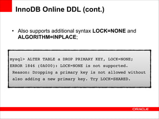InnoDB Online DDL (cont.)
• Also supports additional syntax LOCK=NONE and
ALGORITHM=INPLACE;

mysql> ALTER TABLE a DROP PRIMARY KEY, LOCK=NONE;!
ERROR 1846 (0A000): LOCK=NONE is not supported. !
Reason: Dropping a primary key is not allowed without !
also adding a new primary key. Try LOCK=SHARED.

 