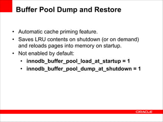 Buffer Pool Dump and Restore
• Automatic cache priming feature.
• Saves LRU contents on shutdown (or on demand)
and reloads pages into memory on startup.
• Not enabled by default:
• innodb_buffer_pool_load_at_startup = 1
• innodb_buffer_pool_dump_at_shutdown = 1

 