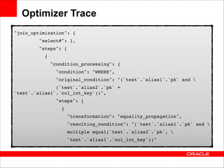 Optimizer Trace
"join_optimization": {!
"select#": 1,!
"steps": [!
{!
"condition_processing": {!
"condition": "WHERE",!
"original_condition": "(`test`.`alias1`.`pk` and !
(`test`.`alias2`.`pk` =
`test`.`alias1`.`col_int_key`))",!
"steps": [!
{!
"transformation": "equality_propagation",!
"resulting_condition": "(`test`.`alias1`.`pk` and !
multiple equal(`test`.`alias2`.`pk`, !
`test`.`alias1`.`col_int_key`))"!

 