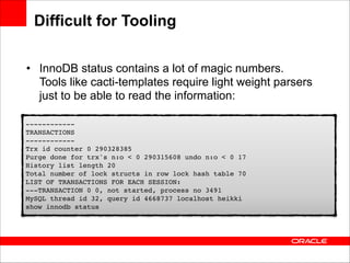 Difficult for Tooling
• InnoDB status contains a lot of magic numbers.
Tools like cacti-templates require light weight parsers
just to be able to read the information:
!
------------ 
!
TRANSACTIONS 
------------ 
Trx !id counter 0 290328385 
Purge done for trx's n:o < 0 290315608 undo n:o < 0 17 
History list length 20 
Total number of lock structs in row lock hash table 70 
LIST OF TRANSACTIONS FOR EACH SESSION: 
---TRANSACTION 0 0, not started, process no 3491 
MySQL thread id 32, query id 4668737 localhost heikki 
show innodb status!

 