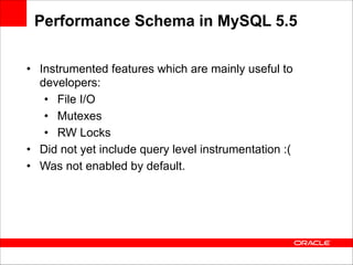 Performance Schema in MySQL 5.5
• Instrumented features which are mainly useful to
developers:
• File I/O
• Mutexes
• RW Locks
• Did not yet include query level instrumentation :(
• Was not enabled by default.

 