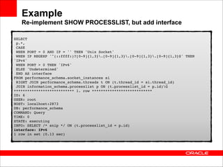 Example 
Re-implement SHOW PROCESSLIST, but add interface
SELECT 
p.*, 
CASE 
WHEN PORT = 0 AND IP = '' THEN 'Unix Socket' 
WHEN IP REGEXP '^(::ffff:)?[0-9]{1,3}.[0-9]{1,3}.[0-9]{1,3}.[0-9]{1,3}$' THEN
'IPv4' 
WHEN PORT > 0 THEN 'IPv6' 
ELSE 'Undetermined' 
END AS interface 
FROM performance_schema.socket_instances si 
RIGHT JOIN performance_schema.threads t ON (t.thread_id = si.thread_id) 
JOIN information_schema.processlist p ON (t.processlist_id = p.id)G 
*************************** 1. row *************************** 
ID: 6 
USER: root 
HOST: localhost:2873 
DB: performance_schema 
COMMAND: Query 
TIME: 0 
STATE: executing 
INFO: SELECT /* snip */ ON (t.processlist_id = p.id) 
interface: IPv6 
1 row in set (0.13 sec)

 