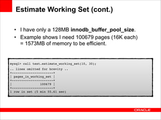 Estimate Working Set (cont.)
• I have only a 128MB innodb_buffer_pool_size.
• Example shows I need 100679 pages (16K each) 
= 1573MB of memory to be efficient.

mysql> call test.estimate_working_set(10, 30);!
.. lines omitted for brevity .. 
+----------------------+ 
| pages_in_working_set | 
+----------------------+ 
|
100679 | 
+----------------------+ 
1 row in set (5 min 55.61 sec)

 