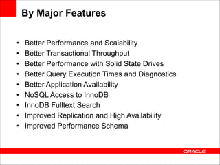 By Major Features
•
•
•
•
•
•
•
•
•

Better Performance and Scalability
Better Transactional Throughput
Better Performance with Solid State Drives
Better Query Execution Times and Diagnostics
Better Application Availability
NoSQL Access to InnoDB
InnoDB Fulltext Search
Improved Replication and High Availability
Improved Performance Schema

 