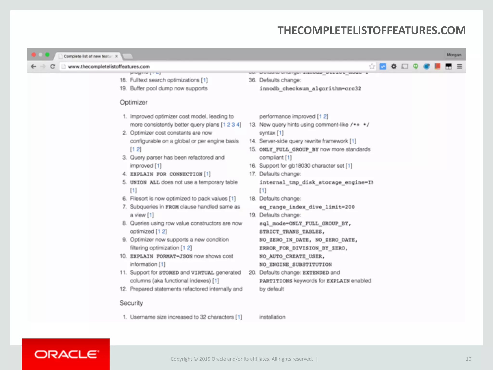 Copyright © 2016, Oracle and/or its affiliates. All rights reserved. |
The JSON Type
10
CREATE TABLE employees (data JSON);
INSERT INTO employees VALUES ('{"id": 1, "name": "Jane"}');
INSERT INTO employees VALUES ('{"id": 2, "name": "Joe"}');
SELECT * FROM employees;
+---------------------------+
| data |
+---------------------------+
| {"id": 1, "name": "Jane"} |
| {"id": 2, "name": "Joe"} |
+---------------------------+
2 rows in set (0,00 sec)
 