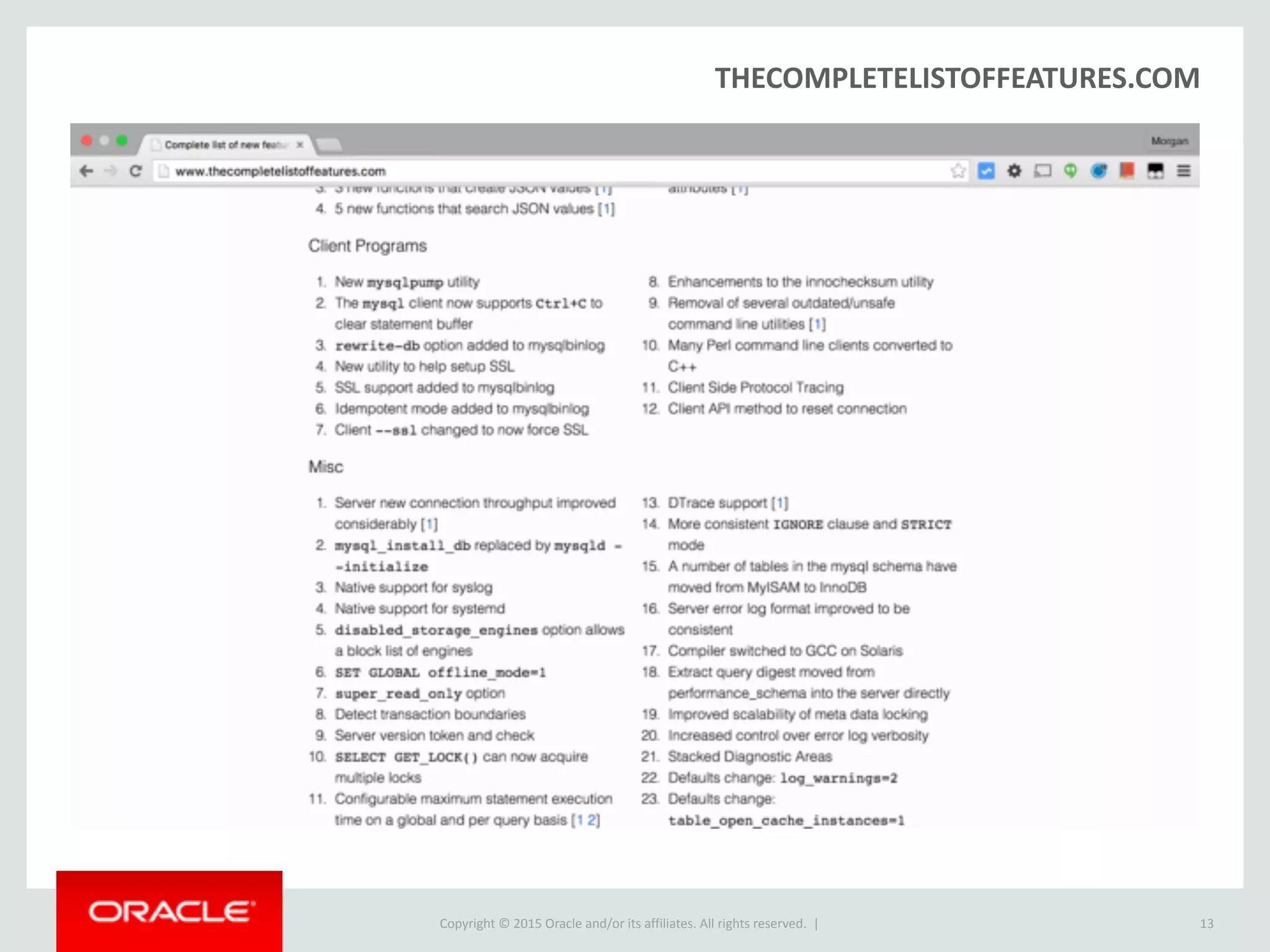 Copyright © 2016, Oracle and/or its affiliates. All rights reserved. |
Advantages over TEXT/VARCHAR
1. Provides Document Validation:
2. Efficient Binary Format
Allows quicker access to object members and array elements
13
INSERT INTO employees VALUES ('some random text');
ERROR 3130 (22032): Invalid JSON text: "Expect a value
here." at position 0 in value (or column) 'some random
text'.
 