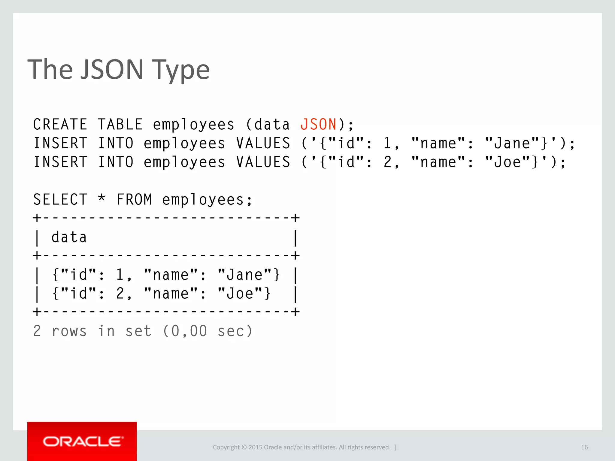 Copyright © 2016, Oracle and/or its affiliates. All rights reserved. |
JSON Functions
16
SET @document = '[10, 20, [30, 40]]';
SELECT JSON_EXTRACT(@document, '$[1]');
+---------------------------------+
| JSON_EXTRACT(@document, '$[1]') |
+---------------------------------+
| 20 |
+---------------------------------+
1 row in set (0.01 sec)
 