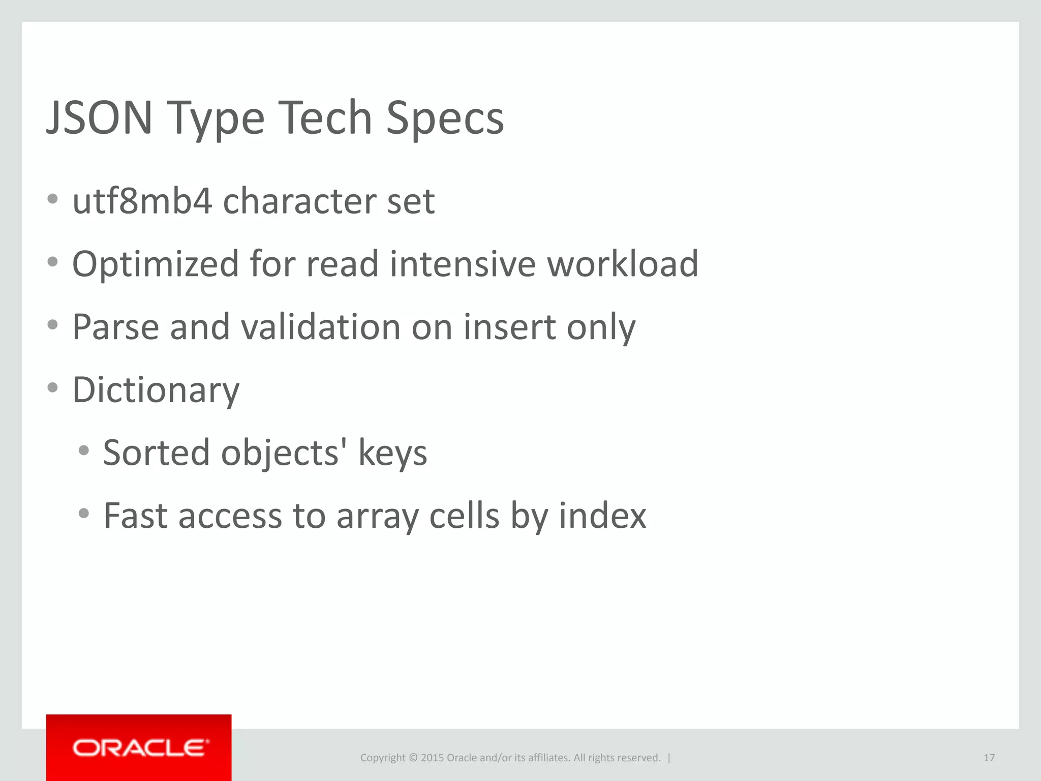 Copyright © 2016, Oracle and/or its affiliates. All rights reserved. |
JSON_EXTRACT
• Accepts a JSON Path, which is similar to a selector:
• JSON_EXTRACT also supports two short hand operators:
column_name->"$.type" (extract)
column_name->>"$.type" (extract + unquote)
17
$("#type") JSON_EXTRACT
(column_name, "$.type")
 