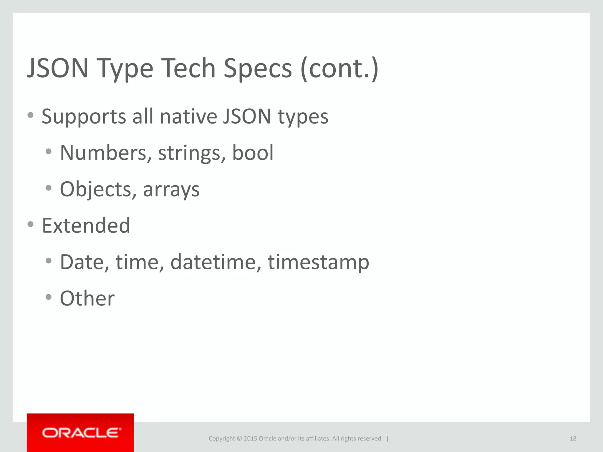 Copyright © 2016, Oracle and/or its affiliates. All rights reserved. |
SELECT DISTINCT JSON_EXTRACT(feature,
"$.type") as feature_type FROM features;
+--------------+
| feature_type |
+--------------+
| "Feature" |
+--------------+
1 row in set (1.00 sec)
18
JSON Shorthand Operators Explained
SELECT DISTINCT feature->"$.type" as
feature_type FROM features;
+--------------+
| feature_type |
+--------------+
| "Feature" |
+--------------+
1 row in set (0.99 sec)
SELECT DISTINCT
JSON_UNQUOTE(JSON_EXTRACT(feature,
"$.type")) as feature_type FROM features;
+--------------+
| feature_type |
+--------------+
| Feature |
+--------------+
1 row in set (1.06 sec)
SELECT DISTINCT feature->>"$.type" as
feature_type FROM features;
+--------------+
| feature_type |
+--------------+
| Feature |
+--------------+
1 row in set (1.02 sec)
 