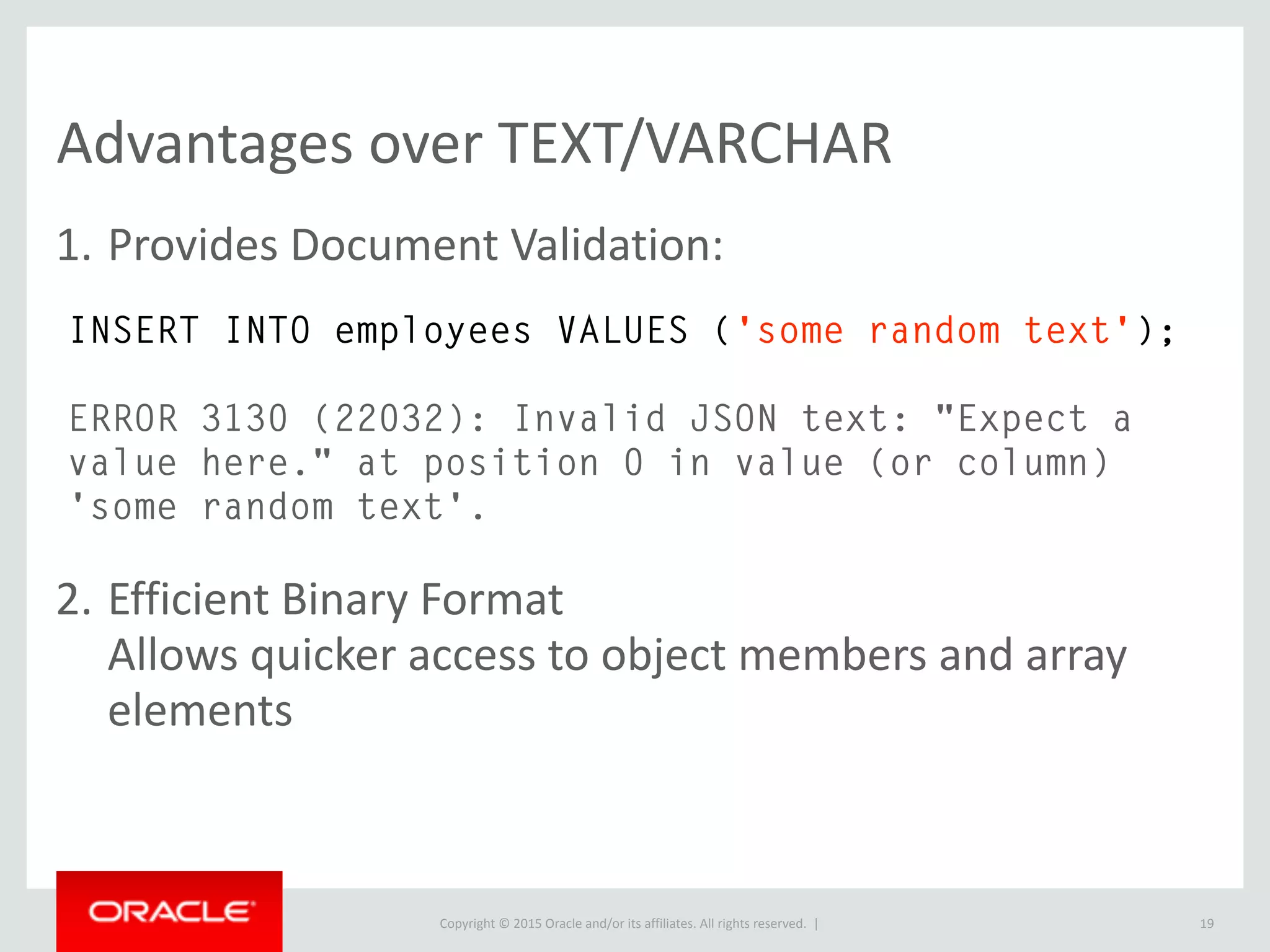 Copyright © 2016, Oracle and/or its affiliates. All rights reserved. |
Basic Find - JSON_SEARCH
19
SELECT * FROM features
WHERE feature->"$.properties.STREET" = 'MARKET'
LIMIT 1G
************************* 1. row *************************
id: 12250
feature: {"type": "Feature", "geometry": {"type": "Polygon",
"coordinates": [[[-122.39836263491878, 37.79189388899312, 0],
[-122.39845248797837, 37.79233030084018, 0], [-
122.39768507706792, 37.7924280850133, 0], [-
122.39836263491878, 37.79189388899312, 0]]]}, "properties":
{"TO_ST": "388", "BLKLOT": "0265003", "STREET": "MARKET",
"FROM_ST": "388", "LOT_NUM": "003", "ST_TYPE": "ST",
"ODD_EVEN": "E", "BLOCK_NUM": "0265", "MAPBLKLOT":
"0265003"}}
1 row in set (0.02 sec)
 