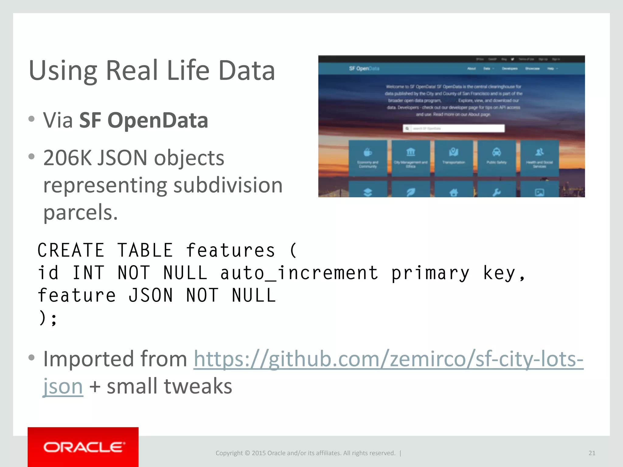Copyright © 2016, Oracle and/or its affiliates. All rights reserved. |
Naive Performance Comparison
21
Unindexed traversal of 206K documents
# as JSON type
SELECT DISTINCT
feature->>"$.type" as json_extract
FROM features;
+--------------+
| json_extract |
+--------------+
| Feature |
+--------------+
1 row in set (1.25 sec)
# as TEXT type
SELECT DISTINCT
feature->>"$.type" as json_extract
FROM features;
+--------------+
| json_extract |
+--------------+
| Feature |
+--------------+
1 row in set (12.85 sec)
Using short cut for
JSON_UNQUOTE +
JSON_EXTRACT.
Explanation: Binary format of JSON type is very efficient at searching.
Storing as TEXT performs over 10x worse at traversal.
 