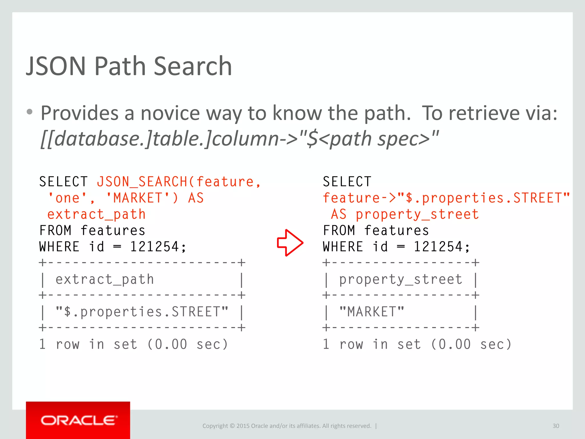 Copyright © 2016, Oracle and/or its affiliates. All rights reserved. |
JSON Comparator
30
SELECT CAST(1 AS JSON) = 1;
+---------------------+
| CAST(1 AS JSON) = 1 |
+---------------------+
| 1 |
+---------------------+
1 row in set (0.01 sec)
SELECT CAST('{"num": 1.1}' AS JSON) = CAST('{"num": 1.1}' AS JSON);
+-------------------------------------------------------------+
| CAST('{"num": 1.1}' AS JSON) = CAST('{"num": 1.1}' AS JSON) |
+-------------------------------------------------------------+
| 1 |
+-------------------------------------------------------------+
1 row in set (0.00 sec)
JSON value of 1 equals 1
JSON Objects Compare
 