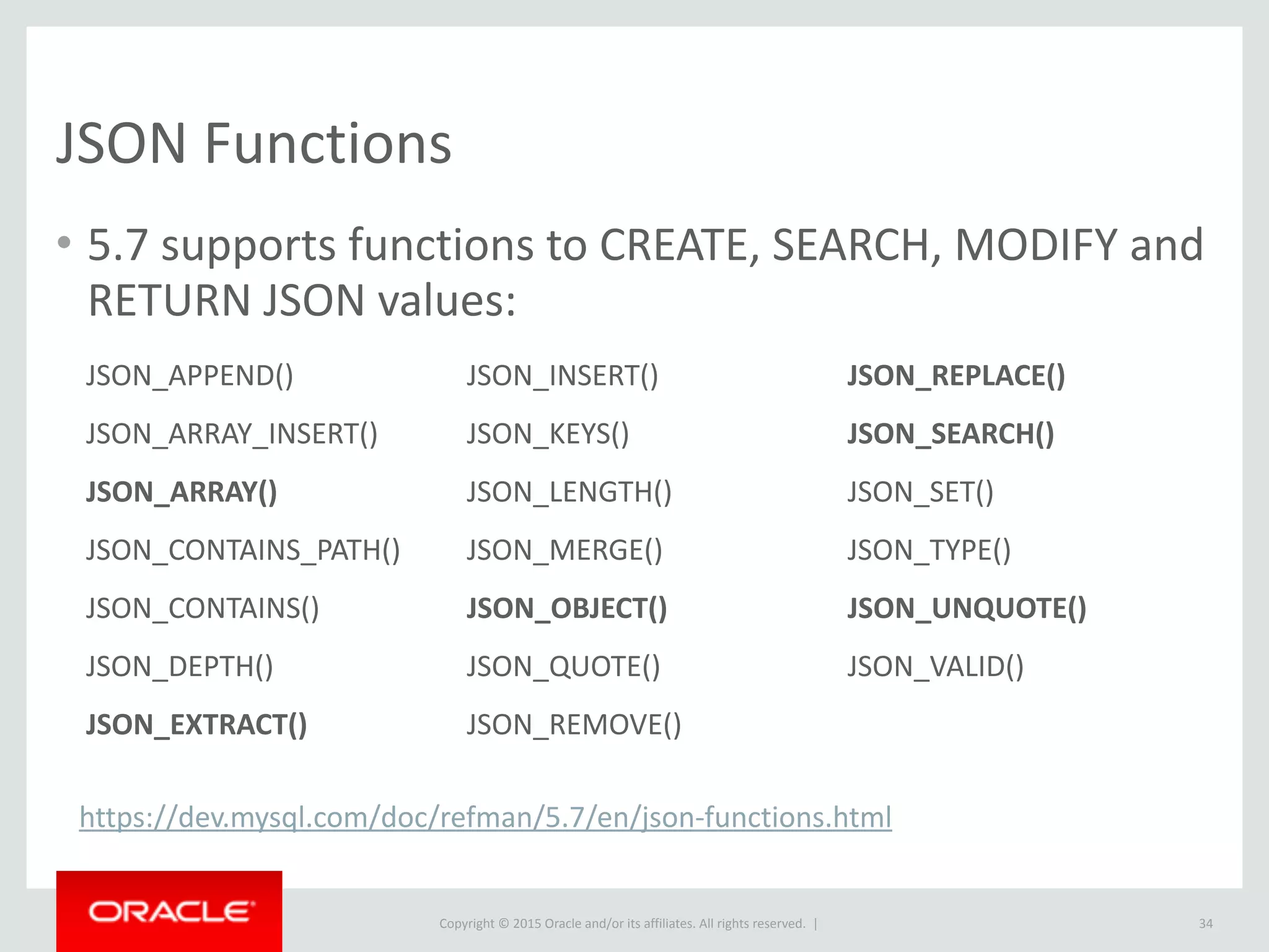Copyright © 2016, Oracle and/or its affiliates. All rights reserved. |
Storing as JSON
• More flexible way to represent data that is hard to model in schema;
• Imagine you are a SaaS application serving many customers
• Strong use-case to support custom-fields
• Historically this may have used Entity–attribute–value model (EAV). Does not always
perform well
34
 