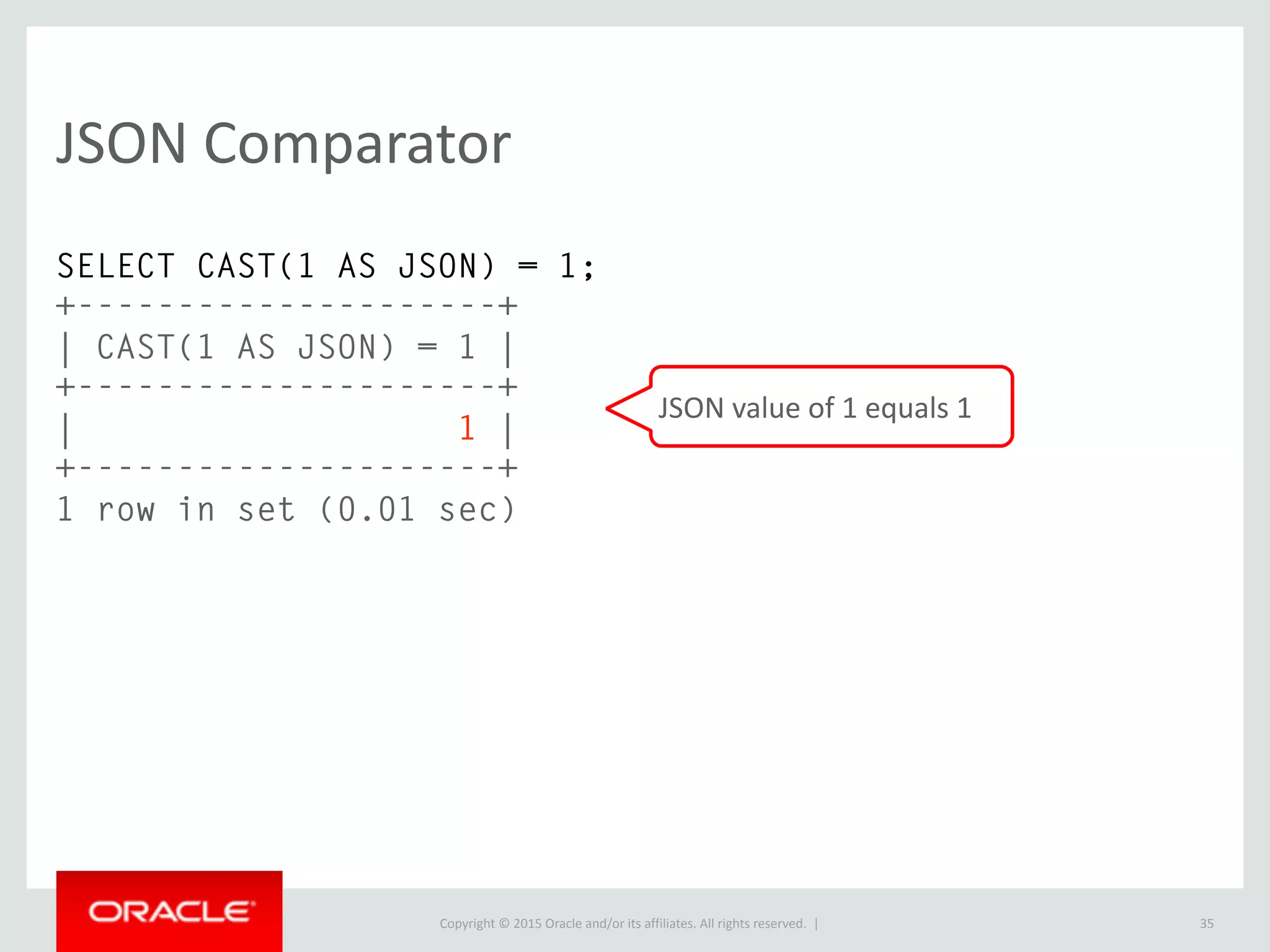 Copyright © 2016, Oracle and/or its affiliates. All rights reserved. |
JSON (cont.)
• Easier denormalization; an optimization that is important in some specific
situations
• No painful schema changes*
• Easier prototyping
• Fewer types to consider
• No enforced schema, start storing values immediately
35
* MySQL 5.6+ has Online DDL. This is not as large of an issue as it
was historically.
 