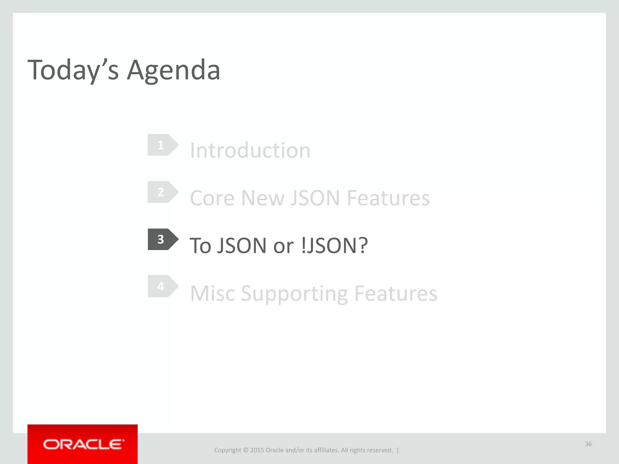Copyright © 2016, Oracle and/or its affiliates. All rights reserved. |
Schema + Schemaless
36
SSDs have capacity_in_gb, CPUs have a core_count. These attributes
are not consistent across products.
CREATE TABLE pc_components (
id INT NOT NULL PRIMARY KEY,
description VARCHAR(60) NOT NULL,
vendor VARCHAR(30) NOT NULL,
serial_number VARCHAR(30) NOT NULL,
attributes JSON NOT NULL
);
 