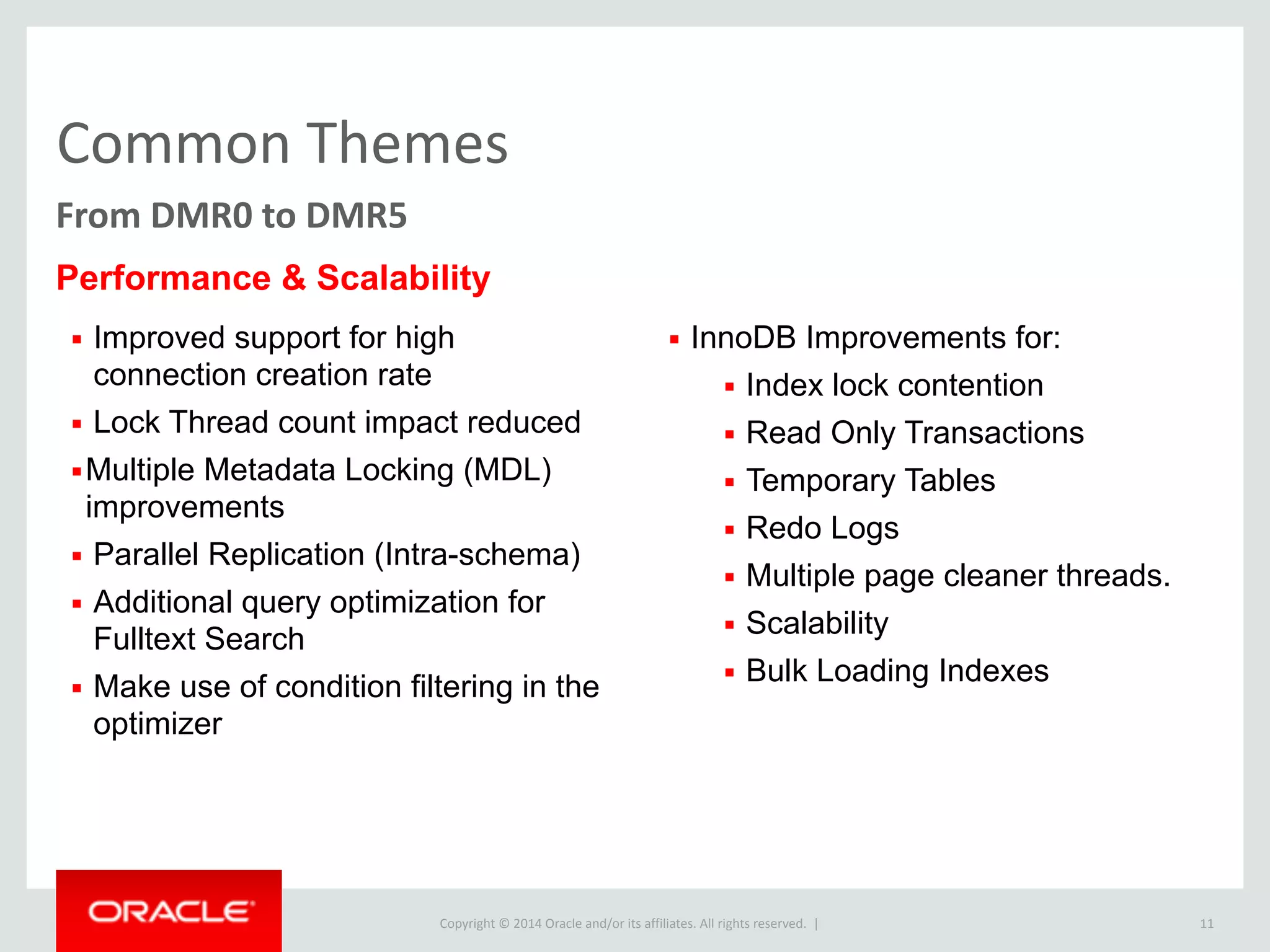 Copyright	
  ©	
  2015	
  Oracle	
  and/or	
  its	
  affiliates.	
  All	
  rights	
  reserved.	
  	
  |
Common	
  Themes
11
From	
  DMR0	
  to	
  DMR5
▪ Improved support for high
connection creation rate
▪ Lock Thread count impact reduced
▪Multiple Metadata Locking (MDL)
improvements
▪ Parallel Replication (Intra-schema)
▪ Additional query optimization for
Fulltext Search
▪ Make use of condition filtering in the
optimizer
▪ InnoDB Improvements for:
▪ Index lock contention
▪ Read Only Transactions
▪ Temporary Tables
▪ Redo Logs
▪ Multiple page cleaner threads.
▪ Scalability
▪ Bulk Loading Indexes
Performance & Scalability
 