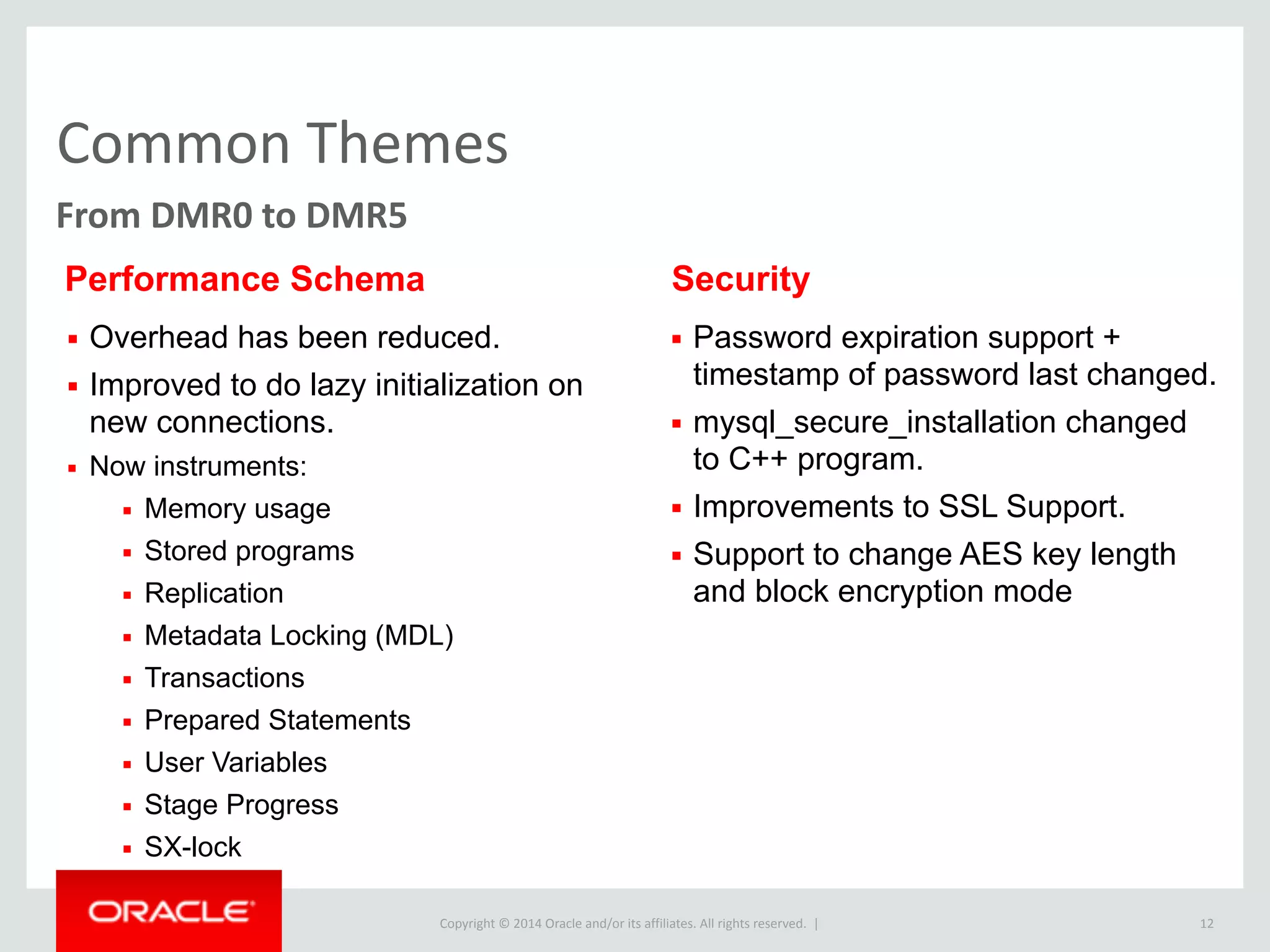 Copyright	
  ©	
  2015	
  Oracle	
  and/or	
  its	
  affiliates.	
  All	
  rights	
  reserved.	
  	
  |
Common	
  Themes
12
From	
  DMR0	
  to	
  DMR5
▪ Overhead has been reduced.
▪ Improved to do lazy initialization on
new connections.
▪ Now instruments:
▪ Memory usage
▪ Stored programs
▪ Replication
▪ Metadata Locking (MDL)
▪ Transactions
▪ Prepared Statements
▪ User Variables
▪ Stage Progress
▪ SX-lock
Performance Schema
▪ Password expiration support +
timestamp of password last changed.
▪ mysql_secure_installation changed
to C++ program.
▪ Improvements to SSL Support.
▪ Support to change AES key length
and block encryption mode
Security
 