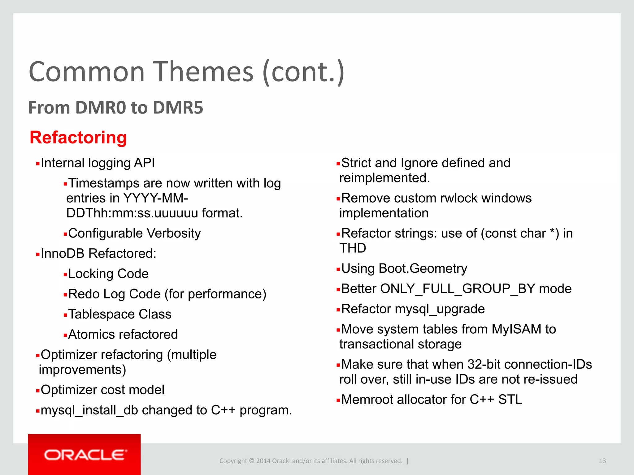 Copyright	
  ©	
  2015	
  Oracle	
  and/or	
  its	
  affiliates.	
  All	
  rights	
  reserved.	
  	
  |
Common	
  Themes	
  (cont.)
13
From	
  DMR0	
  to	
  DMR5
▪Internal logging API
▪Timestamps are now written with log
entries in YYYY-MM-
DDThh:mm:ss.uuuuuu format.
▪Configurable Verbosity
▪InnoDB Refactored:
▪Locking Code
▪Redo Log Code (for performance)
▪Tablespace Class
▪Atomics refactored
▪Optimizer refactoring (multiple
improvements)
▪Optimizer cost model
▪mysql_install_db changed to C++ program.
▪Strict and Ignore defined and
reimplemented.
▪Remove custom rwlock windows
implementation
▪Refactor strings: use of (const char *) in
THD
▪Using Boot.Geometry
▪Better ONLY_FULL_GROUP_BY mode
▪Refactor mysql_upgrade
▪Move system tables from MyISAM to
transactional storage
▪Make sure that when 32-bit connection-IDs
roll over, still in-use IDs are not re-issued
▪Memroot allocator for C++ STL
Refactoring
 