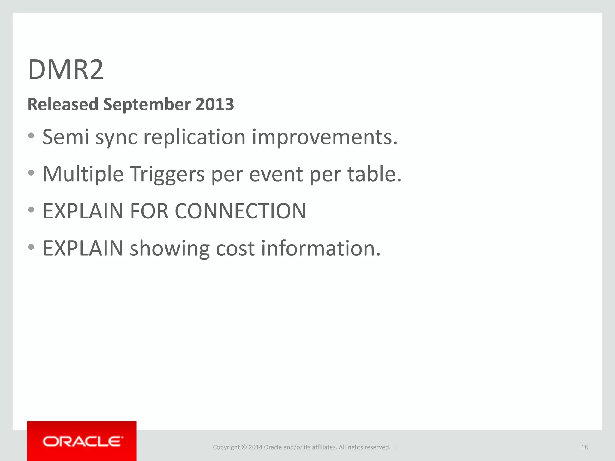 Copyright	
  ©	
  2015	
  Oracle	
  and/or	
  its	
  affiliates.	
  All	
  rights	
  reserved.	
  	
  |
DMR2
• Semi	
  sync	
  replication	
  improvements.	
  
• Multiple	
  Triggers	
  per	
  event	
  per	
  table.	
  
• EXPLAIN	
  FOR	
  CONNECTION	
  
• EXPLAIN	
  showing	
  cost	
  information.
18
Released	
  September	
  2013
 