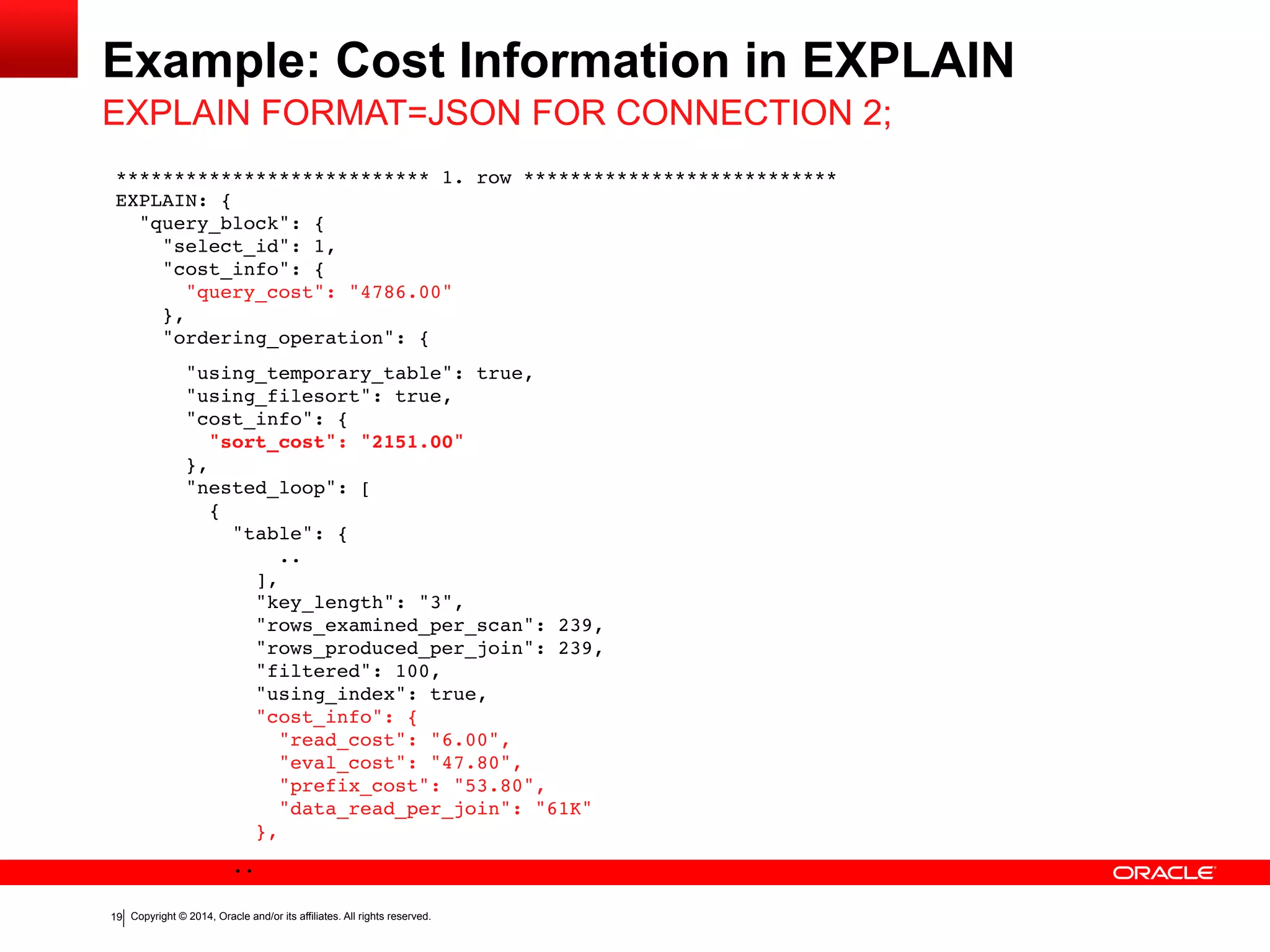 Copyright	
  ©	
  2015	
  Oracle	
  and/or	
  its	
  affiliates.	
  All	
  rights	
  reserved.	
  	
  |
Example:	
  Cost	
  Information	
  in	
  EXPLAIN
19
EXPLAIN	
  FORMAT=JSON	
  FOR	
  CONNECTION	
  2;
*************************** 1. row *************************** 
EXPLAIN: { 
"query_block": { 
"select_id": 1, 
"cost_info": { 
"query_cost": "4786.00" 
}, 
"ordering_operation": {
"using_temporary_table": true, 
"using_filesort": true, 
"cost_info": { 
"sort_cost": "2151.00" 
}, 
"nested_loop": [ 
{ 
"table": { 
.. 
], 
"key_length": "3", 
"rows_examined_per_scan": 239, 
"rows_produced_per_join": 239, 
"filtered": 100, 
"using_index": true, 
"cost_info": { 
"read_cost": "6.00", 
"eval_cost": "47.80", 
"prefix_cost": "53.80", 
"data_read_per_join": "61K" 
},
..
 