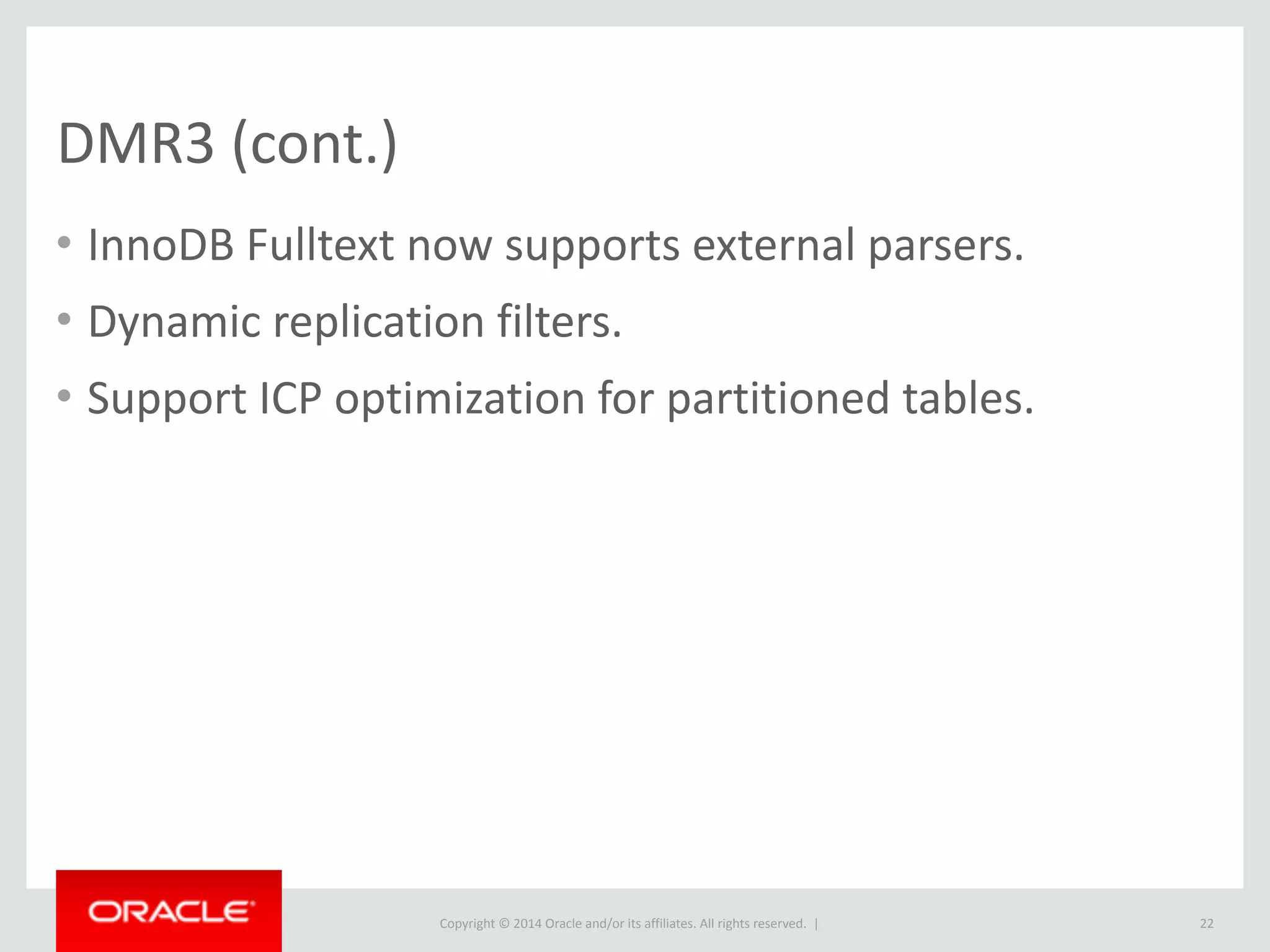 Copyright	
  ©	
  2015	
  Oracle	
  and/or	
  its	
  affiliates.	
  All	
  rights	
  reserved.	
  	
  |
DMR3	
  (cont.)
• InnoDB	
  Fulltext	
  now	
  supports	
  external	
  parsers.	
  
• Dynamic	
  replication	
  filters.	
  
• Support	
  ICP	
  optimization	
  for	
  partitioned	
  tables.
22
 
