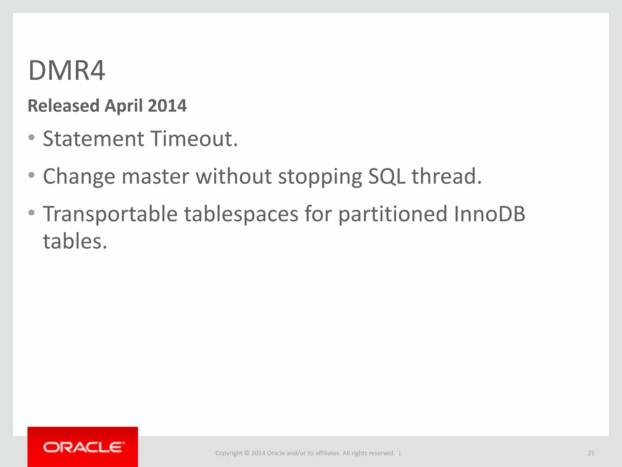 Copyright	
  ©	
  2015	
  Oracle	
  and/or	
  its	
  affiliates.	
  All	
  rights	
  reserved.	
  	
  |
DMR4
• Statement	
  Timeout.	
  
• Change	
  master	
  without	
  stopping	
  SQL	
  thread.	
  
• Transportable	
  tablespaces	
  for	
  partitioned	
  InnoDB	
  
tables.
25
Released	
  April	
  2014
 