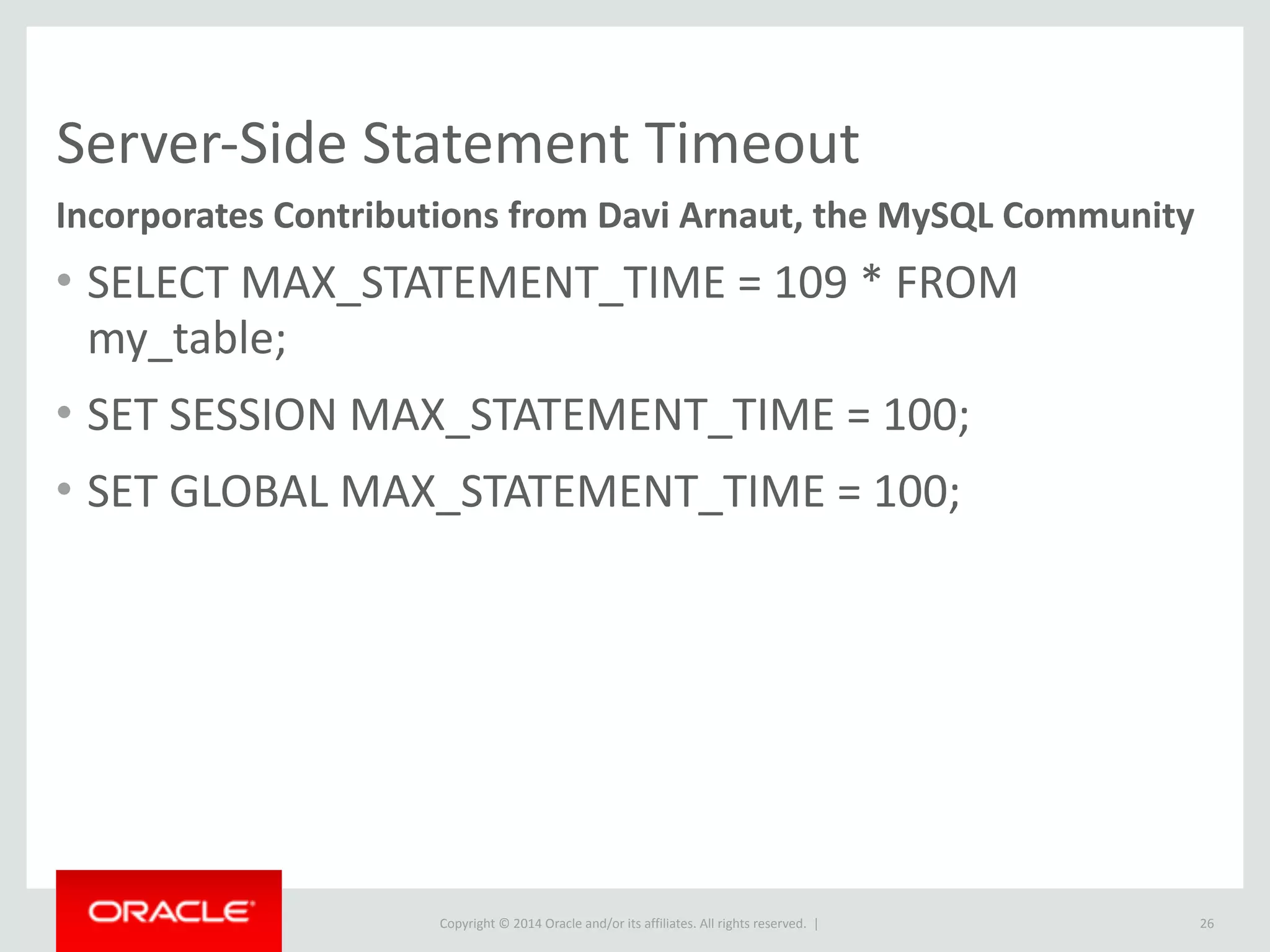 Copyright	
  ©	
  2015	
  Oracle	
  and/or	
  its	
  affiliates.	
  All	
  rights	
  reserved.	
  	
  |
Server-­‐Side	
  Statement	
  Timeout
• SELECT	
  MAX_STATEMENT_TIME	
  =	
  109	
  *	
  FROM	
  
my_table;	
  
• SET	
  SESSION	
  MAX_STATEMENT_TIME	
  =	
  100;	
  
• SET	
  GLOBAL	
  MAX_STATEMENT_TIME	
  =	
  100;
26
Incorporates	
  Contributions	
  from	
  Davi	
  Arnaut,	
  the	
  MySQL	
  Community
 