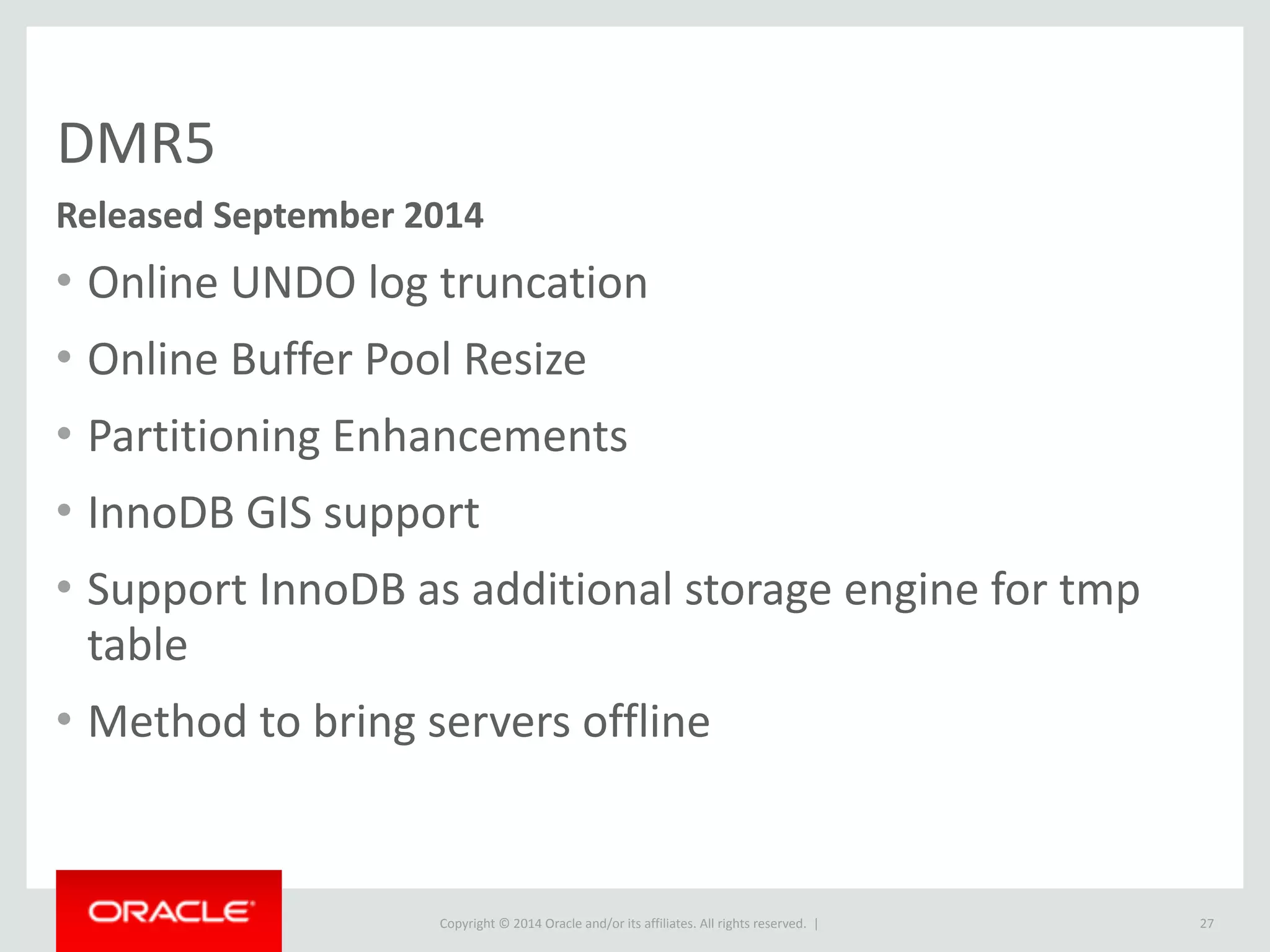 Copyright	
  ©	
  2015	
  Oracle	
  and/or	
  its	
  affiliates.	
  All	
  rights	
  reserved.	
  	
  |
DMR5
• Online	
  UNDO	
  log	
  truncation	
  
• Online	
  Buffer	
  Pool	
  Resize	
  
• Partitioning	
  Enhancements	
  
• InnoDB	
  GIS	
  support	
  
• Support	
  InnoDB	
  as	
  additional	
  storage	
  engine	
  for	
  tmp	
  
table	
   	
  
• Method	
  to	
  bring	
  servers	
  offline
27
Released	
  September	
  2014
 
