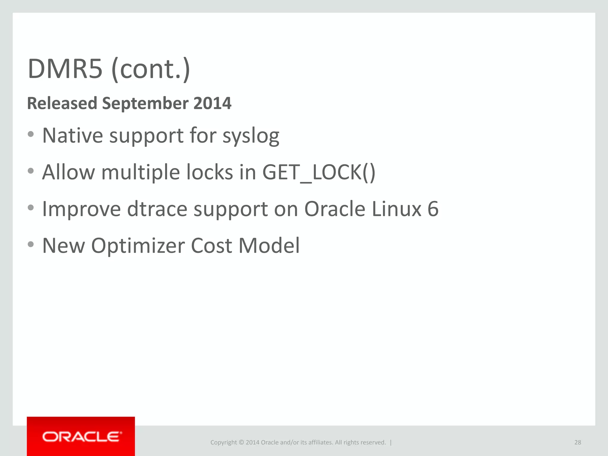 Copyright	
  ©	
  2015	
  Oracle	
  and/or	
  its	
  affiliates.	
  All	
  rights	
  reserved.	
  	
  |
DMR5	
  (cont.)
• Native	
  support	
  for	
  syslog	
  
• Allow	
  multiple	
  locks	
  in	
  GET_LOCK()	
  
• Improve	
  dtrace	
  support	
  on	
  Oracle	
  Linux	
  6	
  
• New	
  Optimizer	
  Cost	
  Model
28
Released	
  September	
  2014
 