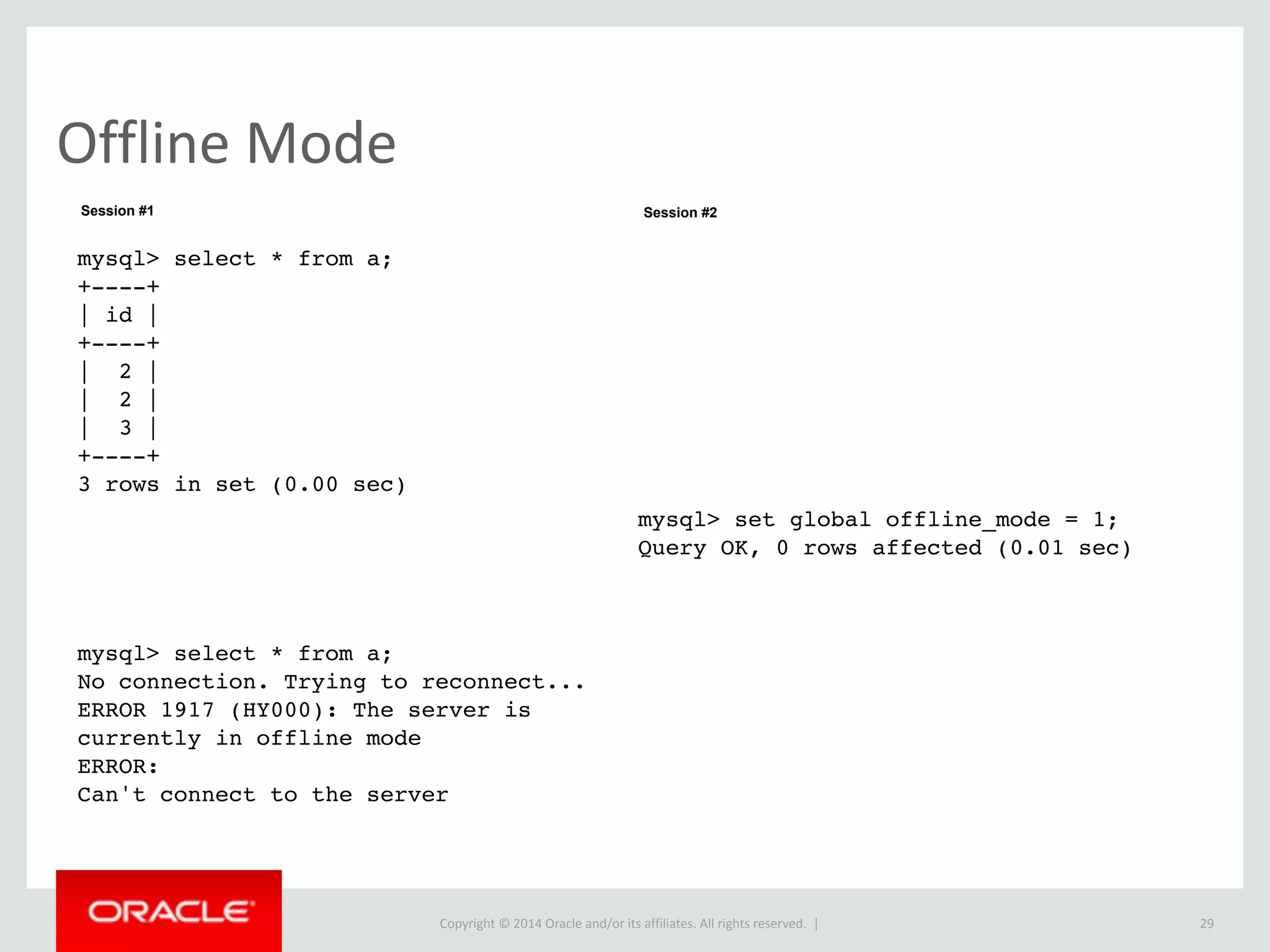 Copyright	
  ©	
  2015	
  Oracle	
  and/or	
  its	
  affiliates.	
  All	
  rights	
  reserved.	
  	
  |
Offline	
  Mode
29
mysql> select * from a;
+----+
| id |
+----+
| 2 |
| 2 |
| 3 |
+----+
3 rows in set (0.00 sec)
mysql> select * from a;
No connection. Trying to reconnect...
ERROR 1917 (HY000): The server is
currently in offline mode
ERROR:
Can't connect to the server
mysql> set global offline_mode = 1;
Query OK, 0 rows affected (0.01 sec)
Session #1 Session #2
 