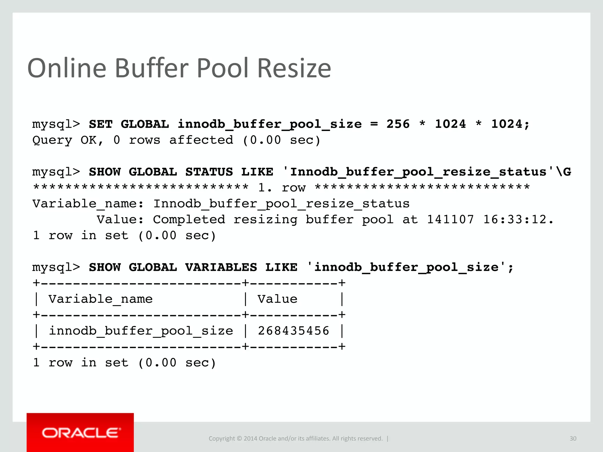 Copyright	
  ©	
  2015	
  Oracle	
  and/or	
  its	
  affiliates.	
  All	
  rights	
  reserved.	
  	
  |
Online	
  Buffer	
  Pool	
  Resize
30
mysql> SET GLOBAL innodb_buffer_pool_size = 256 * 1024 * 1024;
Query OK, 0 rows affected (0.00 sec)
mysql> SHOW GLOBAL STATUS LIKE 'Innodb_buffer_pool_resize_status'G
*************************** 1. row ***************************
Variable_name: Innodb_buffer_pool_resize_status
Value: Completed resizing buffer pool at 141107 16:33:12.
1 row in set (0.00 sec)
mysql> SHOW GLOBAL VARIABLES LIKE 'innodb_buffer_pool_size';
+-------------------------+-----------+
| Variable_name | Value |
+-------------------------+-----------+
| innodb_buffer_pool_size | 268435456 |
+-------------------------+-----------+
1 row in set (0.00 sec)
 