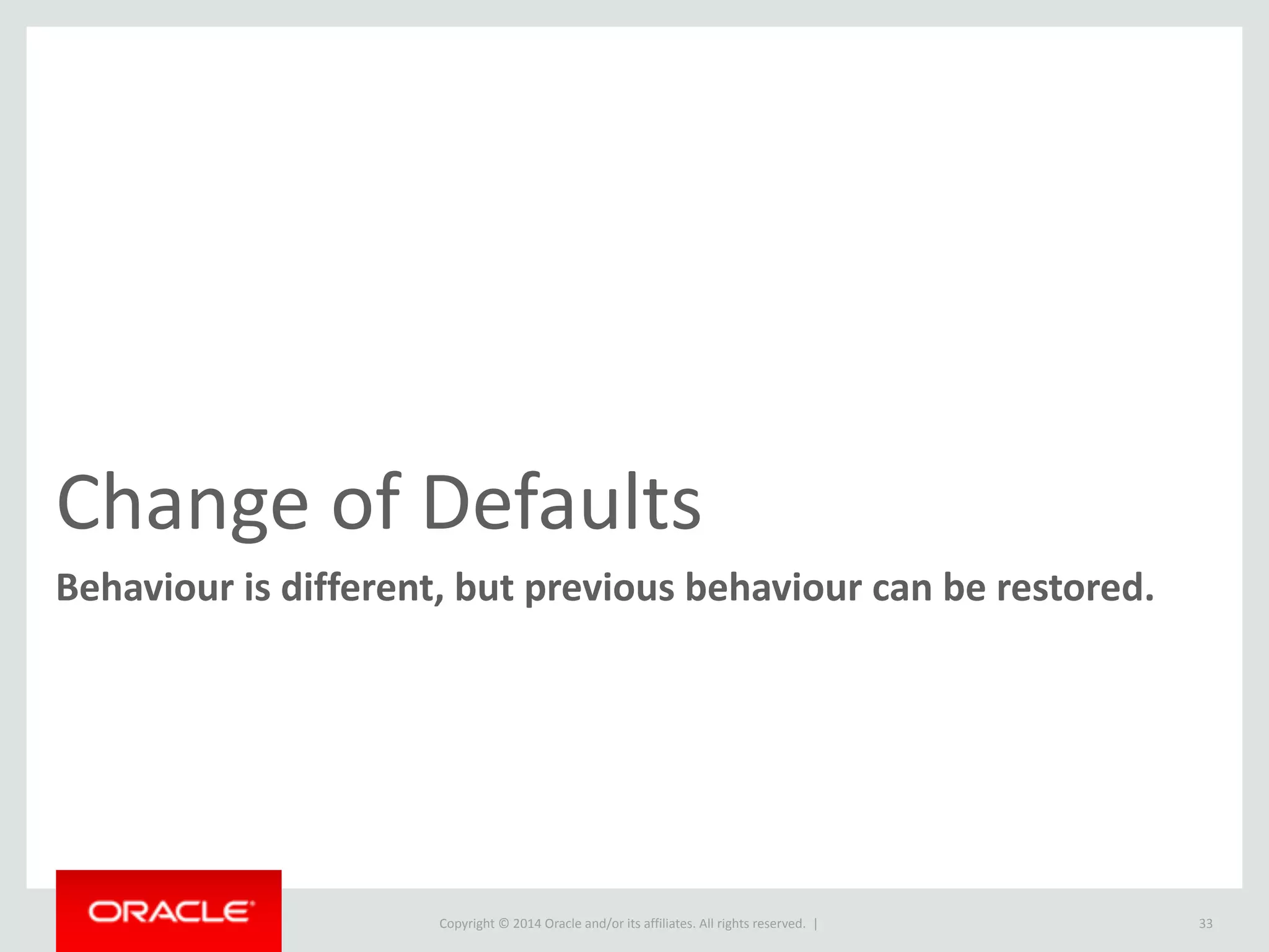 Copyright	
  ©	
  2014	
  Oracle	
  and/or	
  its	
  affiliates.	
  All	
  rights	
  reserved.	
  	
  |
• Change	
  of	
  Defaults	
  
• Command	
  Line	
  Client	
  
• Replication	
  
• InnoDB	
  
• Optimizer	
  
• Errors,	
  Warning	
  and	
  Logging	
  
• Performance	
  Schema	
  
• SQL	
  Modes	
  
• Other	
  
• Deprecation	
  
• ENCODE/DECODE	
  functions	
  
• SHOW	
  PROFILES
33
Functionality	
  Changed
• Behaviour	
  Change	
  
• STRICT	
  
• ONLY_FULL_GROUP_BY	
  
• IGNORE	
  
• DELAYED	
  
• EXPLAIN	
  
• Removal	
  
• SHOW	
  ENGINE	
  INNODB	
  MUTEX	
  
• InnoDB	
  Monitor	
  Tables	
  
• ALTER	
  IGNORE	
  TABLE	
  
• Unused	
  CLI	
  Utilities	
  
• YEAR(2)	
  support	
  
• Old	
  Passwords
 