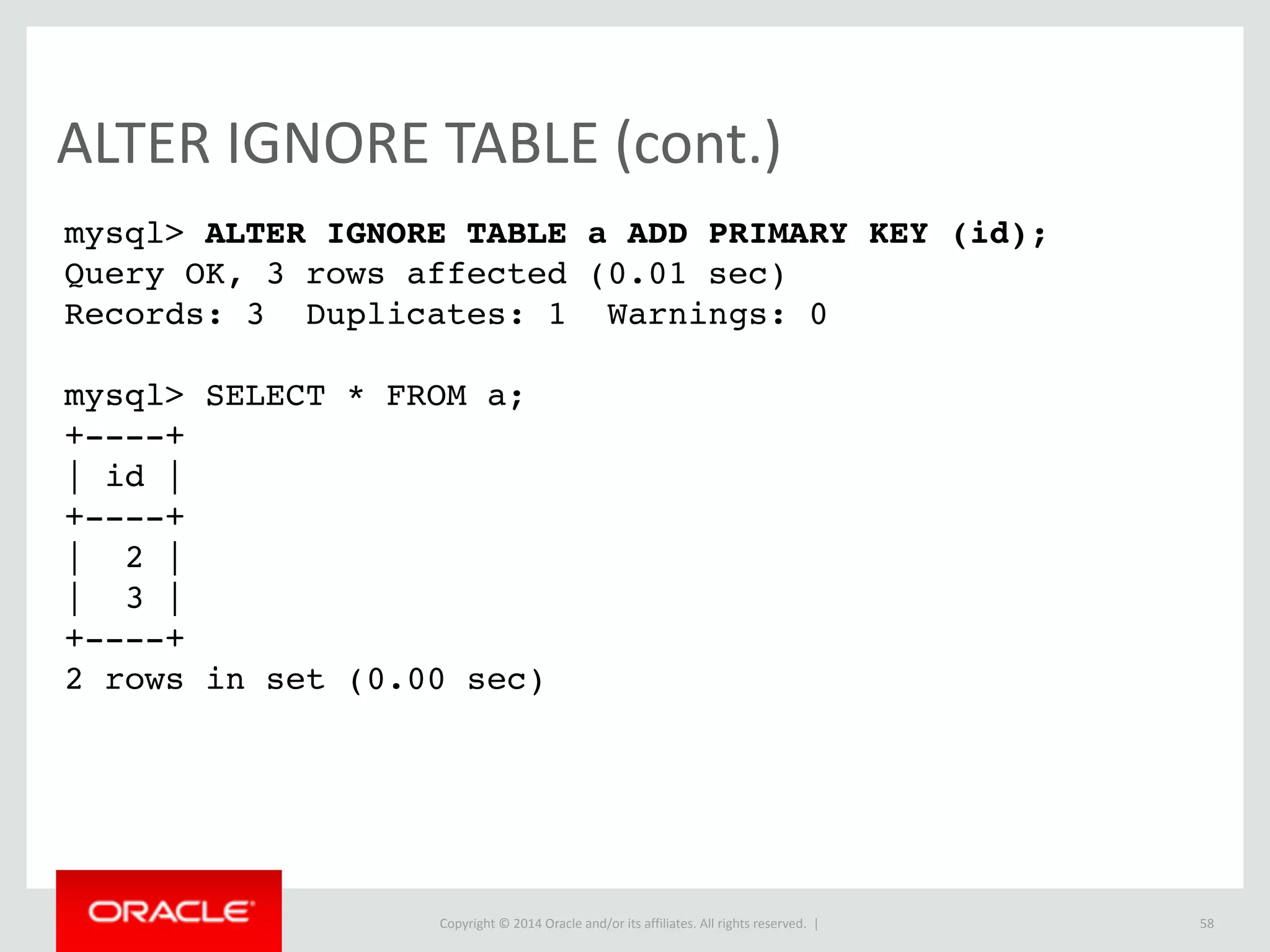 Copyright	
  ©	
  2015	
  Oracle	
  and/or	
  its	
  affiliates.	
  All	
  rights	
  reserved.	
  	
  |
EXPLAIN	
  (cont.)
58
mysql> EXPLAIN SELECT * FROM table_aG
********************** 1. row **********************
id: 1
select_type: PRIMARY
table: table_a
partitions: NULL
type: ALL
possible_keys: NULL
key: NULL
key_len: NULL
ref: NULL
rows: 3
filtered: 100.00
Extra: NULL
2 rows in set, 1 warning (0.00 sec)
 