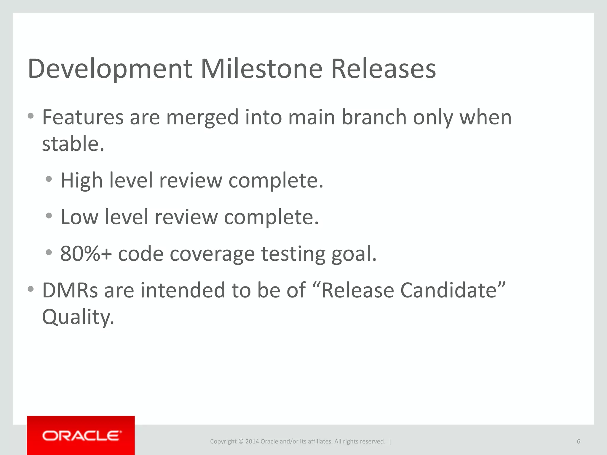 Copyright	
  ©	
  2015	
  Oracle	
  and/or	
  its	
  affiliates.	
  All	
  rights	
  reserved.	
  	
  |
Development	
  Milestone	
  Releases
• Features	
  are	
  merged	
  into	
  main	
  branch	
  only	
  when	
  
stable.	
  
• High	
  level	
  review	
  complete.	
  
• Low	
  level	
  review	
  complete.	
  
• 80%+	
  code	
  coverage	
  testing	
  goal.	
  
• DMRs	
  are	
  intended	
  to	
  be	
  of	
  “Release	
  Candidate”	
  
Quality.
6
 