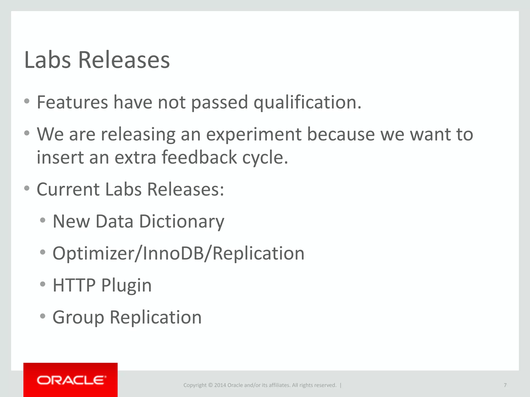 Copyright	
  ©	
  2015	
  Oracle	
  and/or	
  its	
  affiliates.	
  All	
  rights	
  reserved.	
  	
  |
Labs	
  Releases
• Features	
  have	
  not	
  passed	
  qualification.	
  
• We	
  are	
  releasing	
  an	
  experiment	
  because	
  we	
  want	
  to	
  
insert	
  an	
  extra	
  feedback	
  cycle.	
  
• Current	
  Labs	
  Releases:	
  
• New	
  Data	
  Dictionary	
  
• Optimizer/InnoDB/Replication	
  
• HTTP	
  Plugin	
  
• Group	
  Replication
7
 
