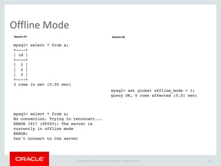 Copyright	
  ©	
  2015	
  Oracle	
  and/or	
  its	
  affiliates.	
  All	
  rights	
  reserved.	
  	
  |
Offline	
  Mode
29
mysql> select * from a;
+----+
| id |
+----+
| 2 |
| 2 |
| 3 |
+----+
3 rows in set (0.00 sec)
mysql> select * from a;
No connection. Trying to reconnect...
ERROR 1917 (HY000): The server is
currently in offline mode
ERROR:
Can't connect to the server
mysql> set global offline_mode = 1;
Query OK, 0 rows affected (0.01 sec)
Session #1 Session #2
 