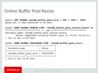 Copyright	
  ©	
  2015	
  Oracle	
  and/or	
  its	
  affiliates.	
  All	
  rights	
  reserved.	
  	
  |
Online	
  Buffer	
  Pool	
  Resize
30
mysql> SET GLOBAL innodb_buffer_pool_size = 256 * 1024 * 1024;
Query OK, 0 rows affected (0.00 sec)
mysql> SHOW GLOBAL STATUS LIKE 'Innodb_buffer_pool_resize_status'G
*************************** 1. row ***************************
Variable_name: Innodb_buffer_pool_resize_status
Value: Completed resizing buffer pool at 141107 16:33:12.
1 row in set (0.00 sec)
mysql> SHOW GLOBAL VARIABLES LIKE 'innodb_buffer_pool_size';
+-------------------------+-----------+
| Variable_name | Value |
+-------------------------+-----------+
| innodb_buffer_pool_size | 268435456 |
+-------------------------+-----------+
1 row in set (0.00 sec)
 