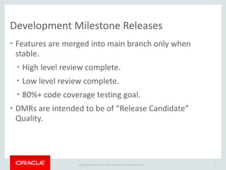 Copyright	
  ©	
  2015	
  Oracle	
  and/or	
  its	
  affiliates.	
  All	
  rights	
  reserved.	
  	
  |
Development	
  Milestone	
  Releases
• Features	
  are	
  merged	
  into	
  main	
  branch	
  only	
  when	
  
stable.	
  
• High	
  level	
  review	
  complete.	
  
• Low	
  level	
  review	
  complete.	
  
• 80%+	
  code	
  coverage	
  testing	
  goal.	
  
• DMRs	
  are	
  intended	
  to	
  be	
  of	
  “Release	
  Candidate”	
  
Quality.
6
 