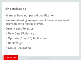 Copyright	
  ©	
  2015	
  Oracle	
  and/or	
  its	
  affiliates.	
  All	
  rights	
  reserved.	
  	
  |
Labs	
  Releases
• Features	
  have	
  not	
  passed	
  qualification.	
  
• We	
  are	
  releasing	
  an	
  experiment	
  because	
  we	
  want	
  to	
  
insert	
  an	
  extra	
  feedback	
  cycle.	
  
• Current	
  Labs	
  Releases:	
  
• New	
  Data	
  Dictionary	
  
• Optimizer/InnoDB/Replication	
  
• HTTP	
  Plugin	
  
• Group	
  Replication
7
 