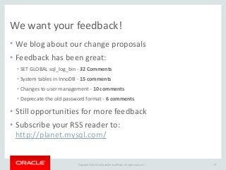 Copyright	
  ©	
  2015	
  Oracle	
  and/or	
  its	
  affiliates.	
  All	
  rights	
  reserved.	
  	
  |
We	
  want	
  your	
  feedback!
• We	
  blog	
  about	
  our	
  change	
  proposals	
  
• Feedback	
  has	
  been	
  great:	
  
• SET	
  GLOBAL	
  sql_log_bin	
  -­‐	
  32	
  Comments	
  
• System	
  tables	
  in	
  InnoDB	
  -­‐	
  15	
  comments	
  
• Changes	
  to	
  user	
  management	
  -­‐	
  10	
  comments	
  
• Deprecate	
  the	
  old	
  password	
  format	
  -­‐	
  6	
  comments	
  
• Still	
  opportunities	
  for	
  more	
  feedback	
  
• Subscribe	
  your	
  RSS	
  reader	
  to: 
http://planet.mysql.com/
73
 