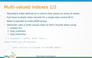 http://dasini.net/blog/en/
Multi-valued indexes 1/2
➢
Secondary index defined on a column that stores an array of values
➢
Can have multiple index records for a single data record (N:1)
➢
Make it possible to index JSON arrays
➢
Optimizer uses a multi-valued index to fetch records when using:
✔ MEMBER OF()
✔ JSON_CONTAINS()
✔ JSON_OVERLAPS()
10
=> { "zipcode" : [94568, 94507, 94582] }
CREATE INDEX zips ON customers
(
(
CAST( custinfo->'$.zipcode' AS UNSIGNED ARRAY )
)
);
 