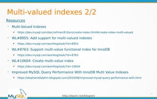 http://dasini.net/blog/en/
Multi-valued indexes 2/2
11
Resources
➢
Multi-Valued Indexes
✔ https://dev.mysql.com/doc/refman/8.0/en/create-index.html#create-index-multi-valued
➢
WL#8955: Add support for multi-valued indexes
✔ https://dev.mysql.com/worklog/task/?id=8955
➢
WL#8763: Support multi-value functional index for InnoDB
✔ https://dev.mysql.com/worklog/task/?id=8763
➢
WL#10604: Create multi-value index
✔ https://dev.mysql.com/worklog/task/?id=10604
➢
Improved MySQL Query Performance With InnoDB Mutli Value Indexes
✔ https://elephantdolphin.blogspot.com/2019/08/improved-mysql-query-performance-with.html
 
