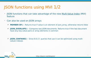 http://dasini.net/blog/en/
JSON functions using MVI 1/2
➢
JSON functions that can take advantage of the new Multi-Value Index (MVI)
feature
➢
Can also be used on JSON arrays
✔ MEMBER OF() - Returns true if value is an element of json_array, otherwise returns false
✔ JSON_OVERLAPS() - Compares two JSON documents. Returns true if the two document
have any key-value pairs or array elements in common
✔ JSON_CONTAINS() - Since 8.0.17, queries that use it can be optimized using multi-
values indexes
13
 