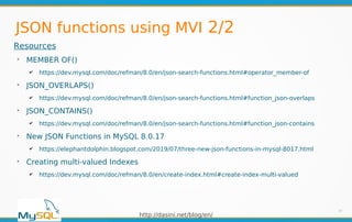 http://dasini.net/blog/en/
JSON functions using MVI 2/2
14
Resources
➢
MEMBER OF()
✔ https://dev.mysql.com/doc/refman/8.0/en/json-search-functions.html#operator_member-of
➢
JSON_OVERLAPS()
✔ https://dev.mysql.com/doc/refman/8.0/en/json-search-functions.html#function_json-overlaps
➢
JSON_CONTAINS()
✔ https://dev.mysql.com/doc/refman/8.0/en/json-search-functions.html#function_json-contains
➢
New JSON Functions in MySQL 8.0.17
✔ https://elephantdolphin.blogspot.com/2019/07/three-new-json-functions-in-mysql-8017.html
➢
Creating multi-valued Indexes
✔ https://dev.mysql.com/doc/refman/8.0/en/create-index.html#create-index-multi-valued
 