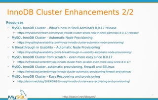 http://dasini.net/blog/en/
InnoDB Cluster Enhancements 2/2
27
Resources
➢
MySQL InnoDB Cluster – What’s new in Shell AdminAPI 8.0.17 release
✔ https://mysqlserverteam.com/mysql-innodb-cluster-whats-new-in-shell-adminapi-8-0-17-release/
➢
MySQL InnoDB Cluster – Automatic Node Provisioning
✔ https://mysqlhighavailability.com/mysql-innodb-cluster-automatic-node-provisioning/
➢
A Breakthrough in Usability – Automatic Node Provisioning
✔ https://mysqlhighavailability.com/a-breakthrough-in-usability-automatic-node-provisioning/
➢
MySQL InnoDB Cluster from scratch – even more easy since 8.0.17
✔ https://lefred.be/content/mysql-innodb-cluster-from-scratch-even-more-easy-since-8-0-17/
➢
MySQL InnoDB Cluster, automatic provisioning, firewall and SELinux
✔ https://lefred.be/content/mysql-innodb-cluster-automatic-provisioning-firewall-and-selinux/
➢
MySQL InnoDB Cluster – Easy Recovering and provisioning
✔ http://dasini.net/blog/2019/09/10/mysql-innodb-cluster-easy-recovering-and-provisioning/
 
